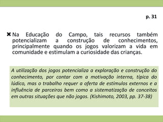 Na Educação do Campo, tais recursos também
potencializam a construção de conhecimentos,
principalmente quando os jogos valorizam a vida em
comunidade e estimulam a curiosidade das crianças.
A utilização dos jogos potencializa a exploração e construção do
conhecimento, por contar com a motivação interna, típica do
lúdico, mas o trabalho requer a oferta de estímulos externos e a
influência de parceiros bem como a sistematização de conceitos
em outras situações que não jogos. (Kishimoto, 2003, pp. 37-38)
p. 31
 