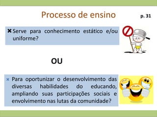 Processo de ensino
Serve para conhecimento estático e/ou
uniforme?
 Para oportunizar o desenvolvimento das
diversas habilidades do educando,
ampliando suas participações sociais e
envolvimento nas lutas da comunidade?
OU
p. 31
 