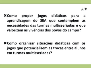 Como propor jogos didáticos para a
aprendizagem do SEA que contemplem as
necessidades das turmas multisseriadas e que
valorizem as vivências dos povos do campo?
Como organizar situações didáticas com os
jogos que potencializem as trocas entre alunos
em turmas multisseriadas?
p. 31
 