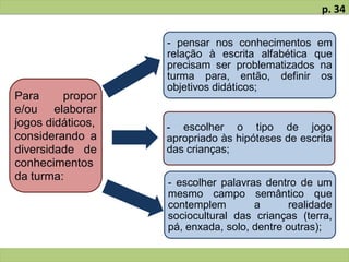 Para propor
e/ou elaborar
jogos didáticos,
considerando a
diversidade de
conhecimentos
da turma:
- pensar nos conhecimentos em
relação à escrita alfabética que
precisam ser problematizados na
turma para, então, definir os
objetivos didáticos;
- escolher o tipo de jogo
apropriado às hipóteses de escrita
das crianças;
- escolher palavras dentro de um
mesmo campo semântico que
contemplem a realidade
sociocultural das crianças (terra,
pá, enxada, solo, dentre outras);
p. 34
 