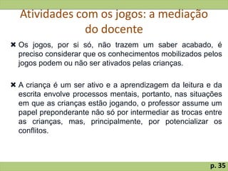 Atividades com os jogos: a mediação
do docente
 Os jogos, por si só, não trazem um saber acabado, é
preciso considerar que os conhecimentos mobilizados pelos
jogos podem ou não ser ativados pelas crianças.
 A criança é um ser ativo e a aprendizagem da leitura e da
escrita envolve processos mentais, portanto, nas situações
em que as crianças estão jogando, o professor assume um
papel preponderante não só por intermediar as trocas entre
as crianças, mas, principalmente, por potencializar os
conflitos.
p. 35
 