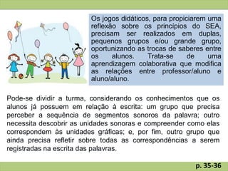Os jogos didáticos, para propiciarem uma
reflexão sobre os princípios do SEA,
precisam ser realizados em duplas,
pequenos grupos e/ou grande grupo,
oportunizando as trocas de saberes entre
os alunos. Trata-se de uma
aprendizagem colaborativa que modifica
as relações entre professor/aluno e
aluno/aluno.
Pode-se dividir a turma, considerando os conhecimentos que os
alunos já possuem em relação à escrita: um grupo que precisa
perceber a sequência de segmentos sonoros da palavra; outro
necessita descobrir as unidades sonoras e compreender como elas
correspondem às unidades gráficas; e, por fim, outro grupo que
ainda precisa refletir sobre todas as correspondências a serem
registradas na escrita das palavras.
p. 35-36
 