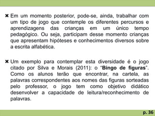  Em um momento posterior, pode-se, ainda, trabalhar com
um tipo de jogo que contemple os diferentes percursos e
aprendizagens das crianças em um único tempo
pedagógico. Ou seja, participam desse momento crianças
que apresentam hipóteses e conhecimentos diversos sobre
a escrita alfabética.
 Um exemplo para contemplar esta diversidade é o jogo
citado por Silva e Morais (2011): o “Bingo de figuras”.
Como os alunos terão que encontrar, na cartela, as
palavras correspondentes aos nomes das figuras sorteadas
pelo professor, o jogo tem como objetivo didático
desenvolver a capacidade de leitura/reconhecimento de
palavras.
p. 36
 