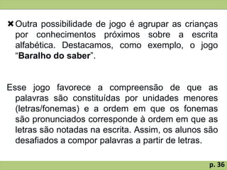 Outra possibilidade de jogo é agrupar as crianças
por conhecimentos próximos sobre a escrita
alfabética. Destacamos, como exemplo, o jogo
“Baralho do saber”.
Esse jogo favorece a compreensão de que as
palavras são constituídas por unidades menores
(letras/fonemas) e a ordem em que os fonemas
são pronunciados corresponde à ordem em que as
letras são notadas na escrita. Assim, os alunos são
desafiados a compor palavras a partir de letras.
p. 36
 