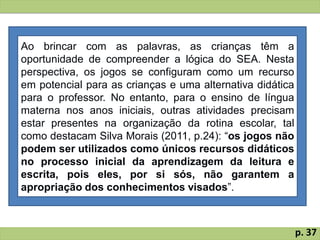 Ao brincar com as palavras, as crianças têm a
oportunidade de compreender a lógica do SEA. Nesta
perspectiva, os jogos se configuram como um recurso
em potencial para as crianças e uma alternativa didática
para o professor. No entanto, para o ensino de língua
materna nos anos iniciais, outras atividades precisam
estar presentes na organização da rotina escolar, tal
como destacam Silva Morais (2011, p.24): “os jogos não
podem ser utilizados como únicos recursos didáticos
no processo inicial da aprendizagem da leitura e
escrita, pois eles, por si sós, não garantem a
apropriação dos conhecimentos visados”.
p. 37
 