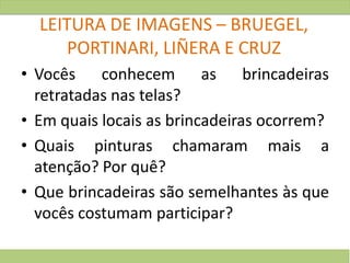 LEITURA DE IMAGENS – BRUEGEL,
PORTINARI, LIÑERA E CRUZ
• Vocês conhecem as brincadeiras
retratadas nas telas?
• Em quais locais as brincadeiras ocorrem?
• Quais pinturas chamaram mais a
atenção? Por quê?
• Que brincadeiras são semelhantes às que
vocês costumam participar?
 