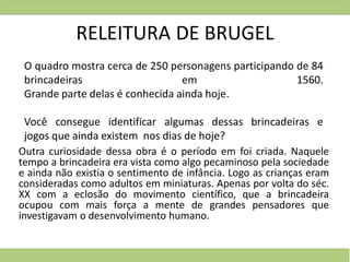 RELEITURA DE BRUGEL
Outra curiosidade dessa obra é o período em foi criada. Naquele
tempo a brincadeira era vista como algo pecaminoso pela sociedade
e ainda não existia o sentimento de infância. Logo as crianças eram
consideradas como adultos em miniaturas. Apenas por volta do séc.
XX com a eclosão do movimento científico, que a brincadeira
ocupou com mais força a mente de grandes pensadores que
investigavam o desenvolvimento humano.
O quadro mostra cerca de 250 personagens participando de 84
brincadeiras em 1560.
Grande parte delas é conhecida ainda hoje.
Você consegue identificar algumas dessas brincadeiras e
jogos que ainda existem nos dias de hoje?
 