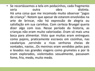 • Se recortássemos a tela em pedacinhos, cada fragmento
seria outra obra distinta.
Há uma coisa que me incomoda muito observar "jogos
de criança": Notem que apesar de estarem envolvidas na
arte de brincar, não há expressão de alegria ou
satisfação em sua carinhas. Com certeza Bruegel queria
dizer algo com isso. Nesse período da historia, as
crianças não eram muito valorizadas .Eram só mais uma
boca para alimentar. Visto que muitas eram entregues
como pajens, praticamente escravos em cozinhas, nas
cavalariças ,servindo a ricas senhoras cheias de
vontades, navios...Os meninos eram vendidos pelos pais
e levados nas grandes viagens como grumetes e por lá
eram explorados, violentados sexualmente, passavam
fome, frio, medo, muito medo.
 