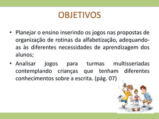 OBJETIVOS
• Planejar o ensino inserindo os jogos nas propostas de
organização de rotinas da alfabetização, adequando-
as às diferentes necessidades de aprendizagem dos
alunos;
• Analisar jogos para turmas multisseriadas
contemplando crianças que tenham diferentes
conhecimentos sobre a escrita. (pág. 07)
 