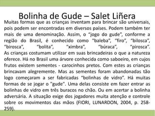 Bolinha de Gude – Salet LiñeraMuitas formas que as crianças inventam para brincar são universais,
pois podem ser encontradas em diversos países. Podem também ter
mais de uma denominação. Assim, o “jogo do gude”, conforme a
região do Brasil, é conhecido como “baleba”, “firo”, “bilosca”,
“birosca”, “bolita”, “ximbra”, “búraca”, “pirosca”.
As crianças costumam utilizar em suas brincadeiras o que a natureza
oferece. Há no Brasil uma árvore conhecida como saboeiro, em cujos
frutos existem sementes - carocinhos pretos. Com estes as crianças
brincavam alegremente. Mas as sementes foram abandonadas tão
logo começaram a ser fabricadas “bolinhas de vidro”. Há muitas
formas de se jogar o "gude". Uma delas consiste em fazer entrar as
bolinhas de vidro em três buracos no chão. Ou em acertar a bolinha
adversária. A situação exige dos jogadores muita atenção e controle
sobre os movimentos das mãos (FIORI, LUNARDON, 2004, p. 258-
259).
 