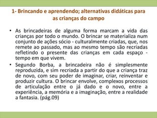 1- Brincando e aprendendo; alternativas didáticas para
as crianças do campo
• As brincadeiras de alguma forma marcam a vida das
crianças por todo o mundo. O brincar se materializa num
conjunto de ações sócio - culturalmente criadas, que, nos
remete ao passado, mas ao mesmo tempo são recriadas
refletindo o presente das crianças em cada espaço -
tempo em que vivem.
• Segundo Borba, a brincadeira não é simplesmente
reproduzida, e sim recriada a partir do que a criança traz
de novo, com seu poder de imaginar, criar, reinventar e
produzir cultura. O brincar envolve, complexos processos
de articulação entre o já dado e o novo, entre a
experiência, a memória e a imaginação, entre a realidade
a fantasia. (pág.09)
 