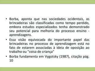• Borba, aponta que nas sociedades ocidentais, as
brincadeiras são classificadas como tempo perdido,
embora estudos especializados tenha demonstrado
seu potencial para melhoria do processo ensino -
aprendizagens.
• Essa visão equivocada do importante papel das
brincadeiras no processo de aprendizagem está no
fato de estarem associadas à ideia de oposição ao
trabalho ou "coisa de criança"
• Borba fundamenta em Vygotsky (1987), citação pág.
10
 