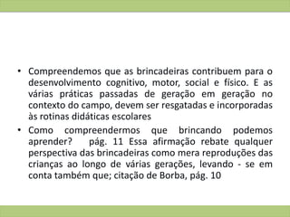• Compreendemos que as brincadeiras contribuem para o
desenvolvimento cognitivo, motor, social e físico. E as
várias práticas passadas de geração em geração no
contexto do campo, devem ser resgatadas e incorporadas
às rotinas didáticas escolares
• Como compreendermos que brincando podemos
aprender? pág. 11 Essa afirmação rebate qualquer
perspectiva das brincadeiras como mera reproduções das
crianças ao longo de várias gerações, levando - se em
conta também que; citação de Borba, pág. 10
 