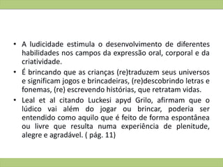 • A ludicidade estimula o desenvolvimento de diferentes
habilidades nos campos da expressão oral, corporal e da
criatividade.
• É brincando que as crianças (re)traduzem seus universos
e significam jogos e brincadeiras, (re)descobrindo letras e
fonemas, (re) escrevendo histórias, que retratam vidas.
• Leal et al citando Luckesi apyd Grilo, afirmam que o
lúdico vai além do jogar ou brincar, poderia ser
entendido como aquilo que é feito de forma espontânea
ou livre que resulta numa experiência de plenitude,
alegre e agradável. ( pág. 11)
 