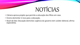 NOTÍCIAS
• Câmera aprova projeto que permite a educação dos filhos em casa.
• Ensino domiciliar é risco para a educação.
• Brasil de fato: Educação domiciliar urgência do governo tem caráter eleitoral, afirma
especialista.
 