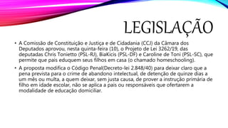 LEGISLAÇÃO
• A Comissão de Constituição e Justiça e de Cidadania (CCJ) da Câmara dos
Deputados aprovou, nesta quinta-feira (10), o Projeto de Lei 3262/19, das
deputadas Chris Tonietto (PSL-RJ), BiaKicis (PSL-DF) e Caroline de Toni (PSL-SC), que
permite que pais eduquem seus filhos em casa (o chamado homeschooling).
• A proposta modifica o Código Penal(Decreto-lei 2.848/40) para deixar claro que a
pena prevista para o crime de abandono intelectual, de detenção de quinze dias a
um mês ou multa, a quem deixar, sem justa causa, de prover a instrução primária de
filho em idade escolar, não se aplica a pais ou responsáveis que ofertarem a
modalidade de educação domiciliar.
 