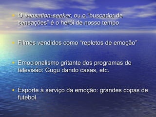 • OO sseennssaattiioonn--sseeeekkeerr,, oouu oo ““bbuussccaaddoorr ddee 
sseennssaaççõõeess”” éé oo hheerróóii ddee nnoossssoo tteemmppoo 
• FFiillmmeess vveennddiiddooss ccoommoo ““rreepplleettooss ddee eemmooççããoo”” 
• EEmmoocciioonnaalliissmmoo ggrriittaannttee ddooss pprrooggrraammaass ddee 
tteelleevviissããoo:: GGuugguu ddaannddoo ccaassaass,, eettcc.. 
• EEssppoorrttee àà sseerrvviiççoo ddaa eemmooççããoo:: ggrraannddeess ccooppaass ddee 
ffuutteebbooll 
 