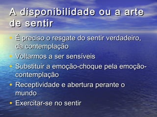 A disponibilidade oouu aa aarrttee 
ddee sseennttiirr 
• ÉÉ pprreecciissoo oo rreessggaattee ddoo sseennttiirr vveerrddaaddeeiirroo,, 
ddaa ccoonntteemmppllaaççããoo 
• VVoollttaarrmmooss aa sseerr sseennssíívveeiiss 
• SSuubbssttiittuuiirr aa eemmooççããoo--cchhooqquuee ppeellaa eemmooççããoo-- 
ccoonntteemmppllaaççããoo 
• RReecceeppttiivviiddaaddee ee aabbeerrttuurraa ppeerraannttee oo 
mmuunnddoo 
• EExxeerrcciittaarr--ssee nnoo sseennttiirr 
 