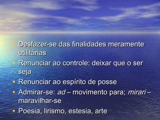 • DDeessffaazzeerr--ssee ddaass ffiinnaalliiddaaddeess mmeerraammeennttee 
uuttiilliittáárriiaass 
• RReennuunncciiaarr aaoo ccoonnttrroollee:: ddeeiixxaarr qquuee oo sseerr 
sseejjaa 
• RReennuunncciiaarr aaoo eessppíírriittoo ddee ppoossssee 
• AAddmmiirraarr--ssee:: aadd –– mmoovviimmeennttoo ppaarraa;; mmiirraarrii –– 
mmaarraavviillhhaarr--ssee 
• PPooeessiiaa,, lliirriissmmoo,, eesstteessiiaa,, aarrttee 
 