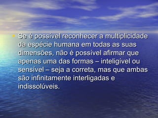 • Se é possível rreeccoonnhheecceerr aa mmuullttiipplliicciiddaaddee 
ddaa eessppéécciiee hhuummaannaa eemm ttooddaass aass ssuuaass 
ddiimmeennssõõeess,, nnããoo éé ppoossssíívveell aaffiirrmmaarr qquuee 
aappeennaass uummaa ddaass ffoorrmmaass –– iinntteelliiggíívveell oouu 
sseennssíívveell –– sseejjaa aa ccoorrrreettaa,, mmaass qquuee aammbbaass 
ssããoo iinnffiinniittaammeennttee iinntteerrlliiggaaddaass ee 
iinnddiissssoollúúvveeiiss.. 
 