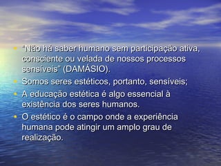 • ““Não hháá ssaabbeerr hhuummaannoo sseemm ppaarrttiicciippaaççããoo aattiivvaa,, 
ccoonnsscciieennttee oouu vveellaaddaa ddee nnoossssooss pprroocceessssooss 
sseennssíívveeiiss”” ((DDAAMMÁÁSSIIOO).. 
• SSoommooss sseerreess eessttééttiiccooss,, ppoorrttaannttoo,, sseennssíívveeiiss;; 
• AA eedduuccaaççããoo eessttééttiiccaa éé aallggoo eesssseenncciiaall àà 
eexxiissttêênncciiaa ddooss sseerreess hhuummaannooss.. 
• OO eessttééttiiccoo éé oo ccaammppoo oonnddee aa eexxppeerriiêênncciiaa 
hhuummaannaa ppooddee aattiinnggiirr uumm aammpplloo ggrraauu ddee 
rreeaalliizzaaççããoo.. 
 