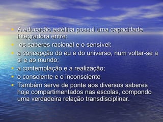 • A educação eessttééttiiccaa ppoossssuuii uummaa ccaappaacciiddaaddee 
iinntteeggrraaddoorraa eennttrree:: 
• ooss ssaabbeerreess rraacciioonnaall ee oo sseennssíívveell:: 
• aa ccoonncceeppççããoo ddoo eeuu ee ddoo uunniivveerrssoo,, nnuumm vvoollttaarr--ssee aa 
ssii ee aaoo mmuunnddoo;; 
• aa ccoonntteemmppllaaççããoo ee aa rreeaalliizzaaççããoo;; 
• oo ccoonnsscciieennttee ee oo iinnccoonnsscciieennttee 
• TTaammbbéémm sseerrvvee ddee ppoonnttee aaooss ddiivveerrssooss ssaabbeerreess 
hhoojjee ccoommppaarrttiimmeennttaaddooss nnaass eessccoollaass,, ccoommppoonnddoo 
uummaa vveerrddaaddeeiirraa rreellaaççããoo ttrraannssddiisscciipplliinnaarr.. 
 