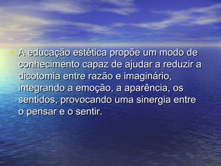• A educação eessttééttiiccaa pprrooppõõee uumm mmooddoo ddee 
ccoonnhheecciimmeennttoo ccaappaazz ddee aajjuuddaarr aa rreedduuzziirr aa 
ddiiccoottoommiiaa eennttrree rraazzããoo ee iimmaaggiinnáárriioo,, 
iinntteeggrraannddoo aa eemmooççããoo,, aa aappaarrêênncciiaa,, ooss 
sseennttiiddooss,, pprroovvooccaannddoo uummaa ssiinneerrggiiaa eennttrree 
oo ppeennssaarr ee oo sseennttiirr.. 
 
