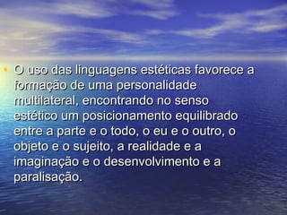 • O uso das linguagens eessttééttiiccaass ffaavvoorreeccee aa 
ffoorrmmaaççããoo ddee uummaa ppeerrssoonnaalliiddaaddee 
mmuullttiillaatteerraall,, eennccoonnttrraannddoo nnoo sseennssoo 
eessttééttiiccoo uumm ppoossiicciioonnaammeennttoo eeqquuiilliibbrraaddoo 
eennttrree aa ppaarrttee ee oo ttooddoo,, oo eeuu ee oo oouuttrroo,, oo 
oobbjjeettoo ee oo ssuujjeeiittoo,, aa rreeaalliiddaaddee ee aa 
iimmaaggiinnaaççããoo ee oo ddeesseennvvoollvviimmeennttoo ee aa 
ppaarraalliissaaççããoo.. 
 