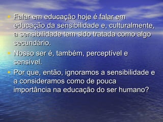 • FFaallaarr eemm eedduuccaaççããoo hhoojjee éé ffaallaarr eemm 
eedduuccaaççããoo ddaa sseennssiibbiilliiddaaddee ee,, ccuullttuurraallmmeennttee,, 
aa sseennssiibbiilliiddaaddee tteemm ssiiddoo ttrraattaaddaa ccoommoo aallggoo 
sseeccuunnddáárriioo.. 
• NNoossssoo sseerr éé,, ttaammbbéémm,, ppeerrcceeppttíívveell ee 
sseennssíívveell.. 
• PPoorr qquuee,, eennttããoo,, iiggnnoorraammooss aa sseennssiibbiilliiddaaddee ee 
aa ccoonnssiiddeerraammooss ccoommoo ddee ppoouuccaa 
iimmppoorrttâânncciiaa nnaa eedduuccaaççããoo ddoo sseerr hhuummaannoo?? 
 