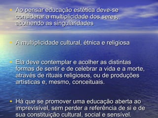 • AAoo ppeennssaarr eedduuccaaççããoo eessttééttiiccaa ddeevvee--ssee 
ccoonnssiiddeerraarr aa mmuullttiipplliicciiddaaddee ddooss sseerreess,, 
aaccoollhheennddoo aass ssiinngguullaarriiddaaddeess 
• AA mmuullttiipplliicciiddaaddee ccuullttuurraall,, ééttnniiccaa ee rreelliiggiioossaa 
• EEllaa ddeevvee ccoonntteemmppllaarr ee aaccoollhheerr aass ddiissttiinnttaass 
ffoorrmmaass ddee sseennttiirr ee ddee cceelleebbrraarr aa vviiddaa ee aa mmoorrttee,, 
aattrraavvééss ddee rriittuuaaiiss rreelliiggiioossooss,, oouu ddee pprroodduuççõõeess 
aarrttííssttiiccaass ee,, mmeessmmoo,, ccoonncceeiittuuaaiiss.. 
• HHáá qquuee ssee pprroommoovveerr uummaa eedduuccaaççããoo aabbeerrttaa aaoo 
iimmpprreevviissíívveell,, sseemm ppeerrddeerr aa rreeffeerrêênncciiaa ddee ssii ee ddee 
ssuuaa ccoonnssttiittuuiiççããoo ccuullttuurraall,, ssoocciiaall ee sseennssíívveell.. 
 