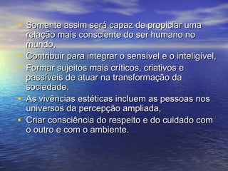 • Somente aassssiimm sseerráá ccaappaazz ddee pprrooppiicciiaarr uummaa 
rreellaaççããoo mmaaiiss ccoonnsscciieennttee ddoo sseerr hhuummaannoo nnoo 
mmuunnddoo,, 
• CCoonnttrriibbuuiirr ppaarraa iinntteeggrraarr oo sseennssíívveell ee oo iinntteelliiggíívveell,, 
• FFoorrmmaarr ssuujjeeiittooss mmaaiiss ccrrííttiiccooss,, ccrriiaattiivvooss ee 
ppaassssíívveeiiss ddee aattuuaarr nnaa ttrraannssffoorrmmaaççããoo ddaa 
ssoocciieeddaaddee.. 
• AAss vviivvêênncciiaass eessttééttiiccaass iinncclluueemm aass ppeessssooaass nnooss 
uunniivveerrssooss ddaa ppeerrcceeppççããoo aammpplliiaaddaa,, 
• CCrriiaarr ccoonnsscciiêênncciiaa ddoo rreessppeeiittoo ee ddoo ccuuiiddaaddoo ccoomm 
oo oouuttrroo ee ccoomm oo aammbbiieennttee.. 
 