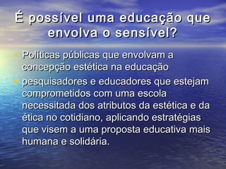 É possível uummaa eedduuccaaççããoo qquuee 
eennvvoollvvaa oo sseennssíívveell?? 
• PPoollííttiiccaass ppúúbblliiccaass qquuee eennvvoollvvaamm aa 
ccoonncceeppççããoo eessttééttiiccaa nnaa eedduuccaaççããoo 
• ppeessqquuiissaaddoorreess ee eedduuccaaddoorreess qquuee eesstteejjaamm 
ccoommpprroommeettiiddooss ccoomm uummaa eessccoollaa 
nneecceessssiittaaddaa ddooss aattrriibbuuttooss ddaa eessttééttiiccaa ee ddaa 
ééttiiccaa nnoo ccoottiiddiiaannoo,, aapplliiccaannddoo eessttrraattééggiiaass 
qquuee vviisseemm aa uummaa pprrooppoossttaa eedduuccaattiivvaa mmaaiiss 
hhuummaannaa ee ssoolliiddáárriiaa.. 
 