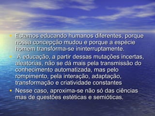 • EEssttaammooss eedduuccaannddoo hhuummaannooss ddiiffeerreenntteess,, ppoorrqquuee 
nnoossssaa ccoonncceeppççããoo mmuuddoouu ee ppoorrqquuee aa eessppéécciiee 
hhoommeemm ttrraannssffoorrmmaa--ssee iinniinntteerrrruuppttaammeennttee.. 
• AA eedduuccaaççããoo,, aa ppaarrttiirr ddeessssaass mmuuttaaççõõeess iinncceerrttaass,, 
aalleeaattóórriiaass,, nnããoo ssee ddáá mmaaiiss ppeellaa ttrraannssmmiissssããoo ddoo 
ccoonnhheecciimmeennttoo aauuttoommaattiizzaaddaa,, mmaass ppeelloo 
rroommppiimmeennttoo,, ppeellaa iinntteerraaççããoo,, aaddaappttaaççããoo,, 
ttrraannssffoorrmmaaççããoo ee ccrriiaattiivviiddaaddee ccoonnssttaanntteess 
• NNeessssee ccaassoo,, aapprrooxxiimmaa--ssee nnããoo ssóó ddaass cciiêênncciiaass 
mmaass ddee qquueessttõõeess eessttééttiiccaass ee sseemmiióóttiiccaass.. 
 