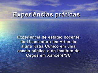 EExxppeerriiêênncciiaass pprrááttiiccaass 
EExxppeerriiêênncciiaa ddee eessttáággiioo ddoocceennttee 
ddaa LLiicceenncciiaattuurraa eemm AArrtteess ddaa 
aalluunnaa KKááttiiaa CCuunniiccoo eemm uummaa 
eessccoollaa ppúúbblliiccaa ee nnoo IInnssttiittuuttoo ddee 
CCeeggooss eemm XXaannxxeerrêê//SSCC 
 