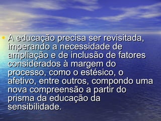 • A educação pprreecciissaa sseerr rreevviissiittaaddaa,, 
iimmppeerraannddoo aa nneecceessssiiddaaddee ddee 
aammpplliiaaççããoo ee ddee iinncclluussããoo ddee ffaattoorreess 
ccoonnssiiddeerraaddooss àà mmaarrggeemm ddoo 
pprroocceessssoo,, ccoommoo oo eessttééssiiccoo,, oo 
aaffeettiivvoo,, eennttrree oouuttrrooss,, ccoommppoonnddoo uummaa 
nnoovvaa ccoommpprreeeennssããoo aa ppaarrttiirr ddoo 
pprriissmmaa ddaa eedduuccaaççããoo ddaa 
sseennssiibbiilliiddaaddee.. 
 