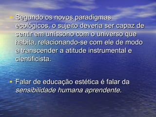 • SSeegguunnddoo ooss nnoovvooss ppaarraaddiiggmmaass 
eeccoollóóggiiccooss,, oo ssuujjeeiittoo ddeevveerriiaa sseerr ccaappaazz ddee 
sseennttiirr eemm uunnííssssoonnoo ccoomm oo uunniivveerrssoo qquuee 
hhaabbiittaa,, rreellaacciioonnaannddoo--ssee ccoomm eellee ddee mmooddoo 
aa ttrraannsscceennddeerr aa aattiittuuddee iinnssttrruummeennttaall ee 
cciieennttiiffiicciissttaa.. 
• FFaallaarr ddee eedduuccaaççããoo eessttééttiiccaa éé ffaallaarr ddaa 
sseennssiibbiilliiddaaddee hhuummaannaa aapprreennddeennttee.. 
 