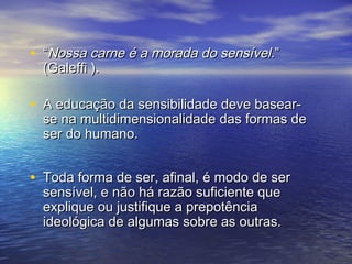 • ““NNoossssaa ccaarrnnee éé aa mmoorraaddaa ddoo sseennssíívveell..”” 
((GGaalleeffffii )).. 
• AA eedduuccaaççããoo ddaa sseennssiibbiilliiddaaddee ddeevvee bbaasseeaarr-- 
ssee nnaa mmuullttiiddiimmeennssiioonnaalliiddaaddee ddaass ffoorrmmaass ddee 
sseerr ddoo hhuummaannoo.. 
• TTooddaa ffoorrmmaa ddee sseerr,, aaffiinnaall,, éé mmooddoo ddee sseerr 
sseennssíívveell,, ee nnããoo hháá rraazzããoo ssuuffiicciieennttee qquuee 
eexxpplliiqquuee oouu jjuussttiiffiiqquuee aa pprreeppoottêênncciiaa 
iiddeeoollóóggiiccaa ddee aallgguummaass ssoobbrree aass oouuttrraass.. 
 