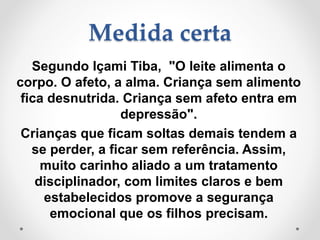 Medida certa
Segundo Içami Tiba, "O leite alimenta o
corpo. O afeto, a alma. Criança sem alimento
fica desnutrida. Criança sem afeto entra em
depressão".
Crianças que ficam soltas demais tendem a
se perder, a ficar sem referência. Assim,
muito carinho aliado a um tratamento
disciplinador, com limites claros e bem
estabelecidos promove a segurança
emocional que os filhos precisam.
 
