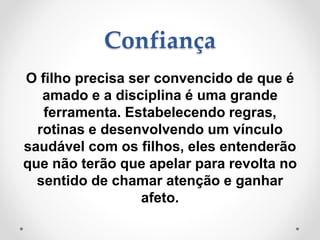Confiança
O filho precisa ser convencido de que é
amado e a disciplina é uma grande
ferramenta. Estabelecendo regras,
rotinas e desenvolvendo um vínculo
saudável com os filhos, eles entenderão
que não terão que apelar para revolta no
sentido de chamar atenção e ganhar
afeto.
 