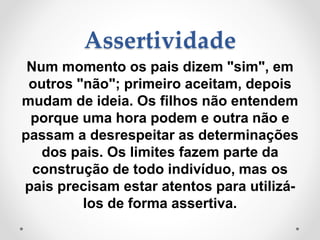 Assertividade
Num momento os pais dizem "sim", em
outros "não"; primeiro aceitam, depois
mudam de ideia. Os filhos não entendem
porque uma hora podem e outra não e
passam a desrespeitar as determinações
dos pais. Os limites fazem parte da
construção de todo indivíduo, mas os
pais precisam estar atentos para utilizá-
los de forma assertiva.
 