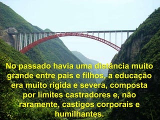 No passado havia uma distância muito
grande entre pais e filhos, a educação
era muito rígida e severa, composta
por limites castradores e, não
raramente, castigos corporais e
humilhantes.
 