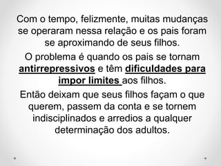 Com o tempo, felizmente, muitas mudanças
se operaram nessa relação e os pais foram
se aproximando de seus filhos.
O problema é quando os pais se tornam
antirrepressivos e têm dificuldades para
impor limites aos filhos.
Então deixam que seus filhos façam o que
querem, passem da conta e se tornem
indisciplinados e arredios a qualquer
determinação dos adultos.
 