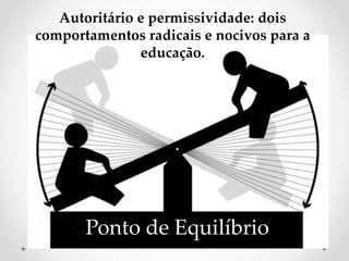 Ponto de Equilíbrio
Autoritário e permissividade: dois
comportamentos radicais e nocivos para a
educação.
 