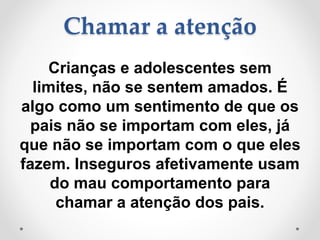Chamar a atenção
Crianças e adolescentes sem
limites, não se sentem amados. É
algo como um sentimento de que os
pais não se importam com eles, já
que não se importam com o que eles
fazem. Inseguros afetivamente usam
do mau comportamento para
chamar a atenção dos pais.
 
