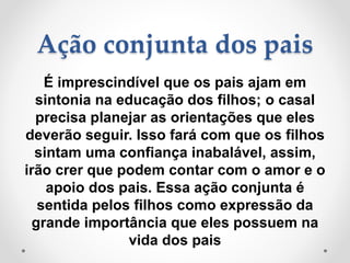 Ação conjunta dos pais
É imprescindível que os pais ajam em
sintonia na educação dos filhos; o casal
precisa planejar as orientações que eles
deverão seguir. Isso fará com que os filhos
sintam uma confiança inabalável, assim,
irão crer que podem contar com o amor e o
apoio dos pais. Essa ação conjunta é
sentida pelos filhos como expressão da
grande importância que eles possuem na
vida dos pais
 