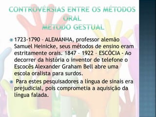  1723-1790 – ALEMANHA, professor alemão
Samuel Heinicke, seus métodos de ensino eram
estritamente orais. 1847 – 1922 – ESCÓCIA - Ao
decorrer da história o inventor de telefone o
Escocês Alexander Graham Bell abre uma
escola oralista para surdos.
 Para estes pesquisadores a língua de sinais era
prejudicial, pois comprometia a aquisição da
língua falada.
 