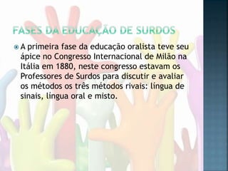  A primeira fase da educação oralista teve seu
ápice no Congresso Internacional de Milão na
Itália em 1880, neste congresso estavam os
Professores de Surdos para discutir e avaliar
os métodos os três métodos rivais: língua de
sinais, língua oral e misto.
 