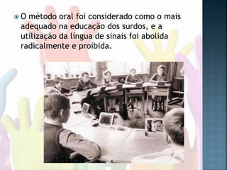  O método oral foi considerado como o mais
adequado na educação dos surdos, e a
utilização da língua de sinais foi abolida
radicalmente e proibida.
 