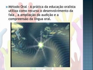  Método Oral - A prática da educação oralista
utiliza como recurso o desenvolvimento da
fala , a ampliação da audição e a
compreensão da língua oral.
 