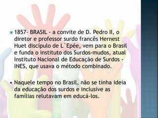  1857- BRASIL - a convite de D. Pedro II, o
diretor e professor surdo francês Hernest
Huet discípulo de L`Epée, vem para o Brasil
e funda o instituto dos Surdos-mudos, atual
Instituto Nacional de Educação de Surdos -
INES, que usava o método combinado.
• Naquele tempo no Brasil, não se tinha ideia
da educação dos surdos e inclusive as
famílias relutavam em educá-los.
 